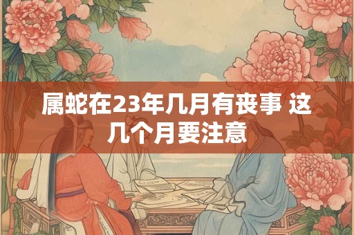 属蛇在23年几月有丧事 这几个月要注意