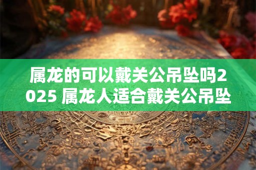 属龙的可以戴关公吊坠吗2025 属龙人适合戴关公吊坠吗
