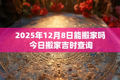 2025年12月8日能搬家吗 今日搬家吉时查询 2025年12月8日能搬家吗 今日搬家吉时查询