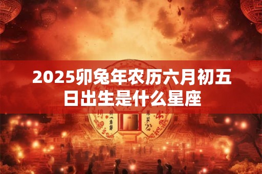 2025卯兔年农历六月初五日出生是什么星座