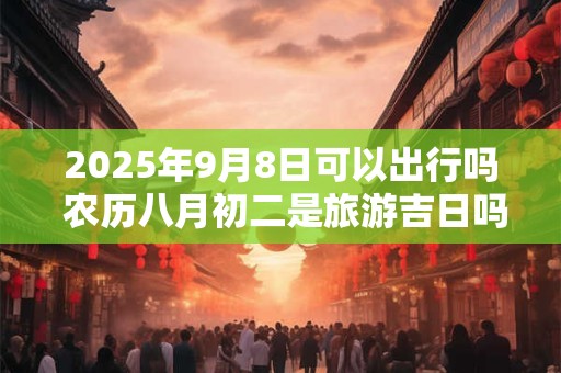 2025年9月8日可以出行吗 农历八月初二是旅游吉日吗