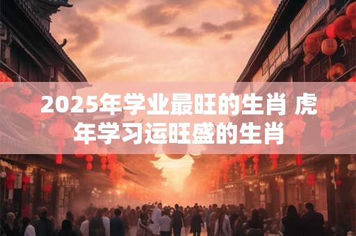 2026年学业最旺的生肖 虎年学习运旺盛的生肖 2026年学业最旺的生肖 虎年学习运旺盛的生肖