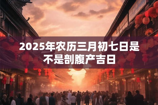 详细阅读:2025年农历三月初七日是不是剖腹产吉日 2025年农历三月初七日是不是剖腹产吉日