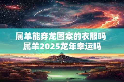 属羊能穿龙图案的衣服吗 属羊2025龙年幸运吗