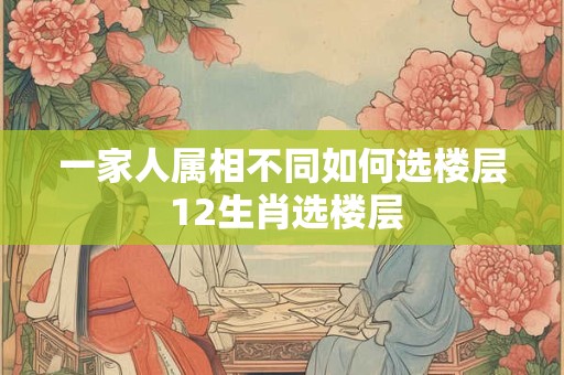 一家人属相不同如何选楼层 12生肖选楼层