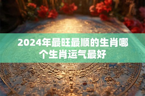 2024年最旺最顺的生肖哪个生肖运气最好