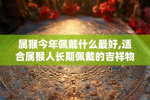 属猴今年佩戴什么最好,适合属猴人长期佩戴的吉祥物