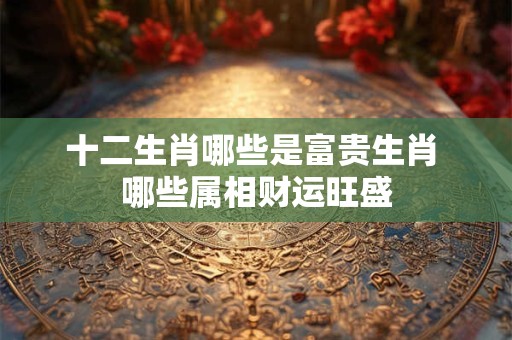 十二生肖哪些是富贵生肖 哪些属相财运旺盛
