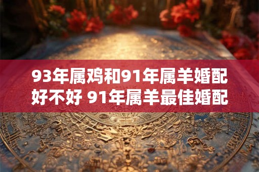 93年属鸡和91年属羊婚配好不好 91年属羊最佳婚配