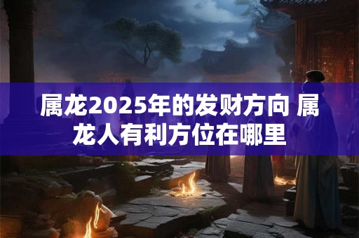 属龙2025年的发财方向 属龙人有利方位在哪里