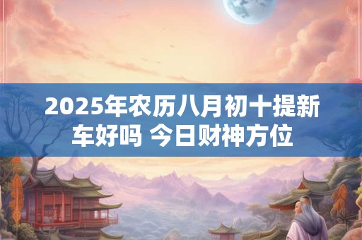 详细阅读:2025年农历八月初十提新车好吗 今日财神方位 2025年农历八月初十提新车好吗 今日财神方位