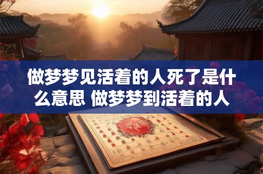 做梦梦见活着的人死了是什么意思 做梦梦到活着的人死了是什么意思