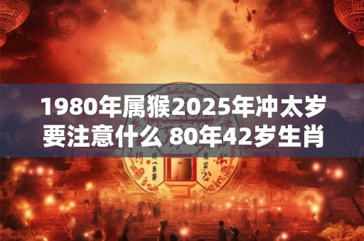 1980年属猴2025年冲太岁要注意什么 80年42岁生肖猴逢虎年运势如何