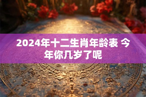 2024年十二生肖年龄表 今年你几岁了呢