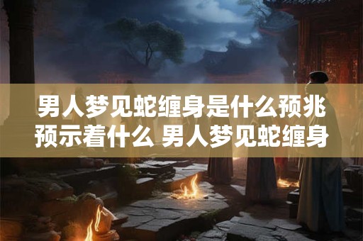 男人梦见蛇缠身是什么预兆预示着什么 男人梦见蛇缠身，吉凶暗示解析