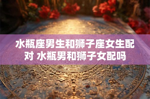 水瓶座男生和狮子座女生配对 水瓶男和狮子女配吗