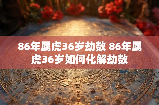 86年属虎36岁劫数 86年属虎36岁如何化解劫数