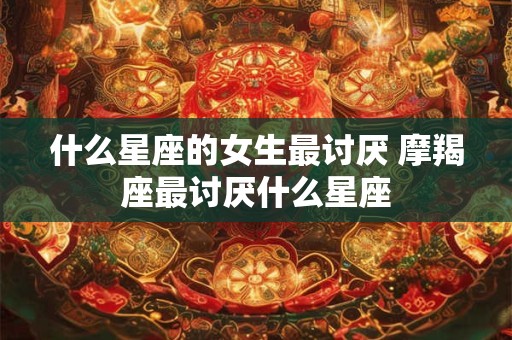 什么星座的女生最讨厌 摩羯座最讨厌什么星座