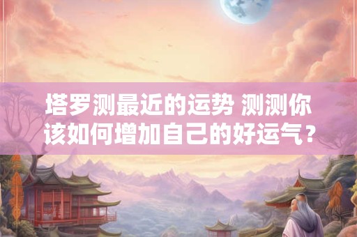 塔罗测最近的运势 测测你该如何增加自己的好运气？