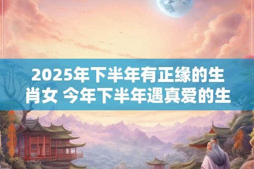 2025年下半年有正缘的生肖女 今年下半年遇真爱的生肖