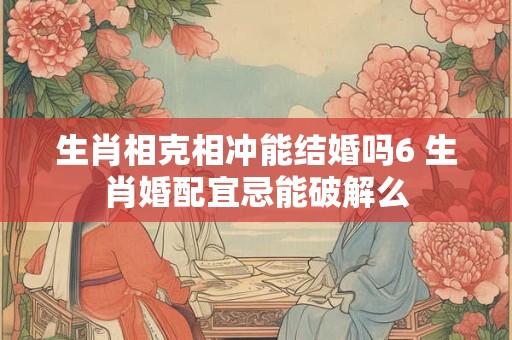 生肖相克相冲能结婚吗6 生肖婚配宜忌能破解么