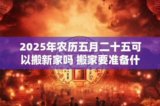 2025年农历五月二十五可以搬新家吗 搬家要准备什么