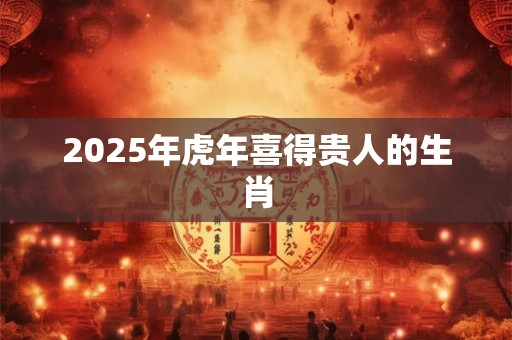 2025年虎年喜得贵人的生肖