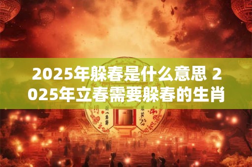 2025年躲春是什么意思 2025年立春需要躲春的生肖