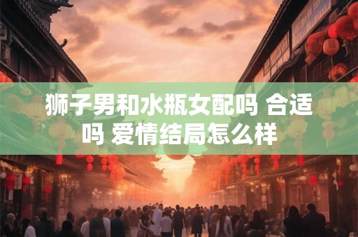 狮子男和水瓶女配吗 合适吗 爱情结局怎么样