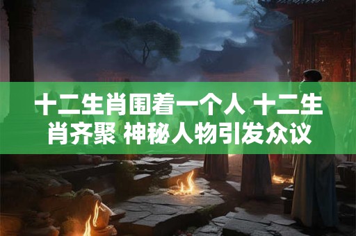十二生肖围着一个人 十二生肖齐聚 神秘人物引发众议