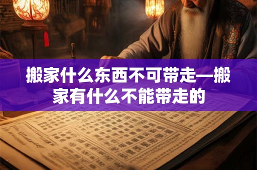 搬家什么东西不可带走—搬家有什么不能带走的