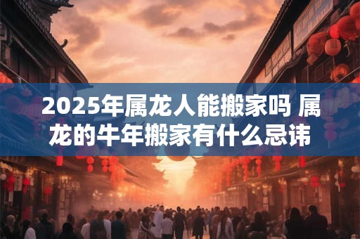2025年属龙人能搬家吗 属龙的牛年搬家有什么忌讳 2025年属龙人能搬家吗 属龙的牛年搬家有什么忌讳