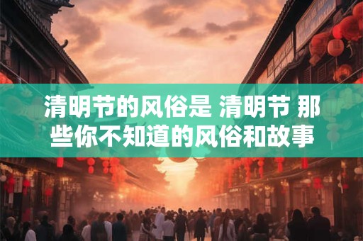 清明节的风俗是 清明节 那些你不知道的风俗和故事 清明节的风俗是 清明节 那些你不知道的风俗和故事
