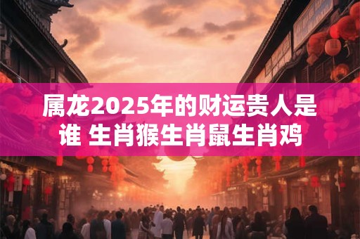 属龙2025年的财运贵人是谁 生肖猴生肖鼠生肖鸡