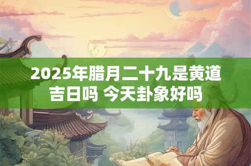 2025年腊月二十九是黄道吉日吗 今天卦象好吗 2025年腊月二十九是黄道吉日吗 今天卦象好吗