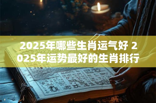 2025年哪些生肖运气好 2025年运势最好的生肖排行