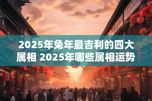 2025年兔年最吉利的四大属相 2025年哪些属相运势很好