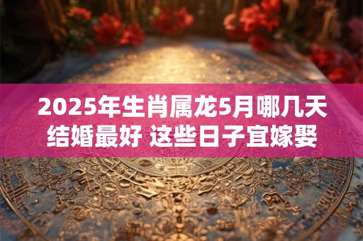 2025年生肖属龙5月哪几天结婚最好 这些日子宜嫁娶