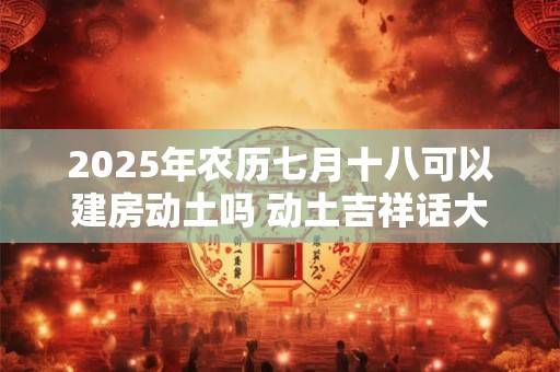 2025年农历七月十八可以建房动土吗 动土吉祥话大全