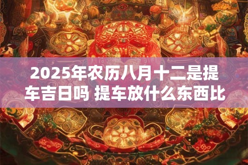 2025年农历八月十二是提车吉日吗 提车放什么东西比较吉利