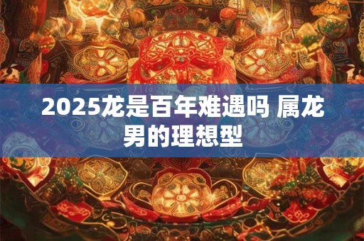 2025龙是百年难遇吗 属龙男的理想型