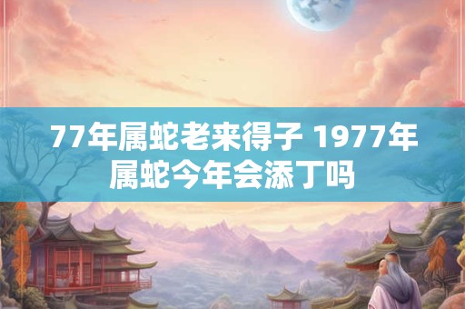 77年属蛇老来得子 1977年属蛇今年会添丁吗