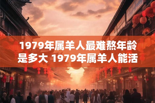 1979年属羊人最难熬年龄是多大 1979年属羊人能活多少岁