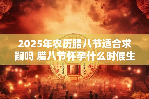 2025年农历腊八节适合求嗣吗 腊八节怀孕什么时候生