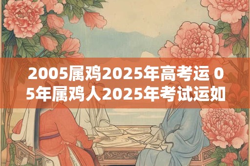 2005属鸡2025年高考运 05年属鸡人2025年考试运如何