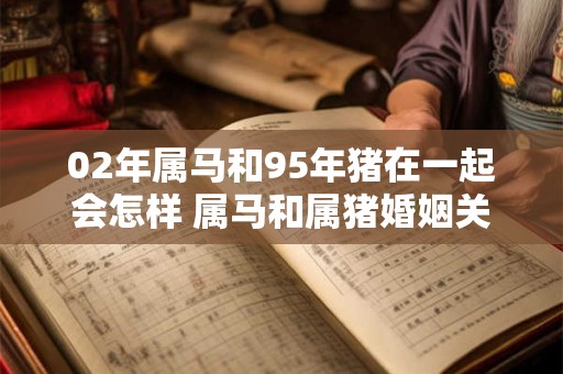 02年属马和95年猪在一起会怎样 属马和属猪婚姻关系好吗