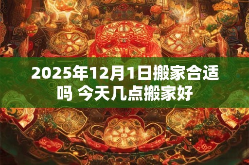2025年12月1日搬家合适吗 今天几点搬家好