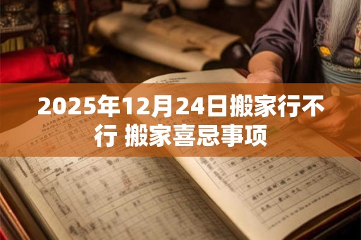 2025年12月24日搬家行不行 搬家喜忌事项 2025年12月24日搬家行不行 搬家喜忌事项