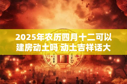 2025年农历四月十二可以建房动土吗 动土吉祥话大全！