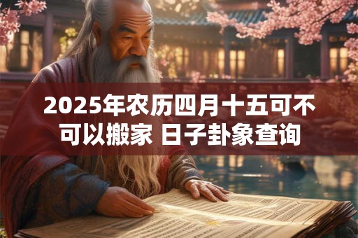 2025年农历四月十五可不可以搬家 日子卦象查询